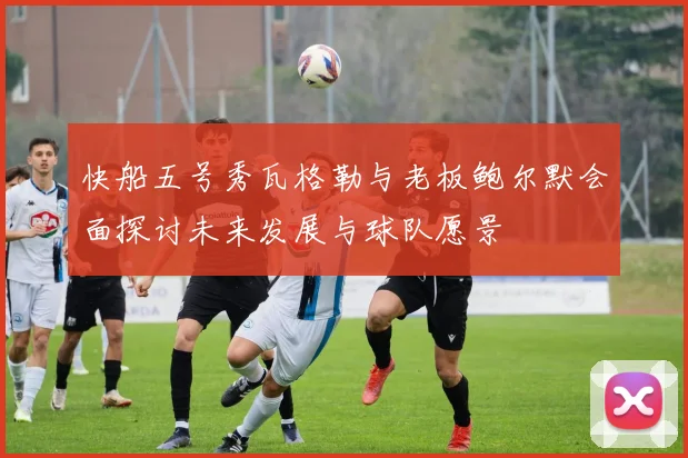 快船五号秀瓦格勒与老板鲍尔默会面探讨未来发展与球队愿景