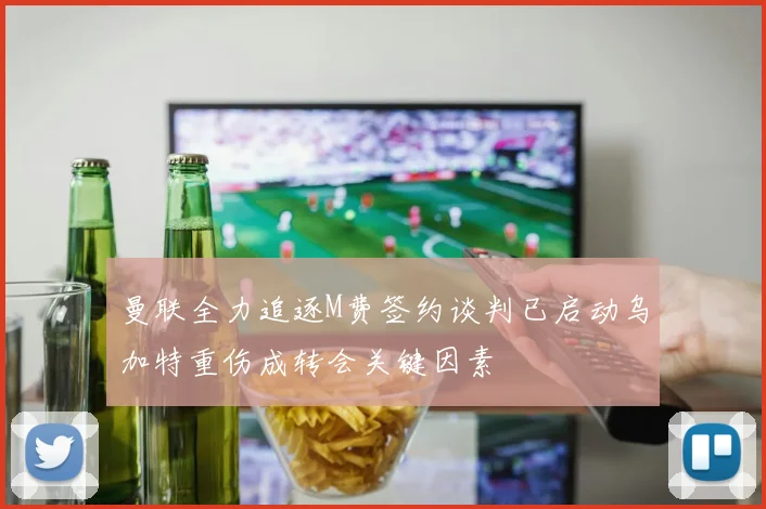 曼联全力追逐M费签约谈判已启动乌加特重伤成转会关键因素