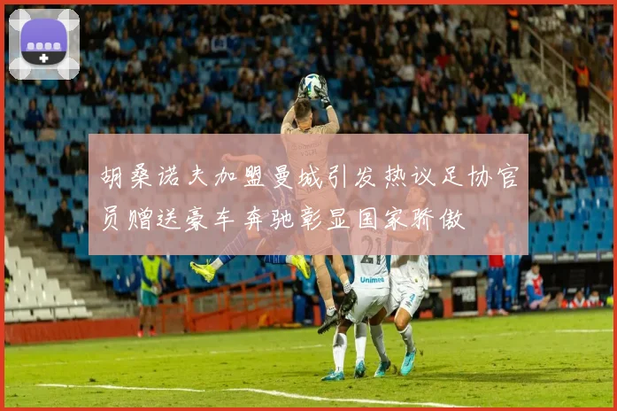 胡桑诺夫加盟曼城引发热议足协官员赠送豪车奔驰彰显国家骄傲