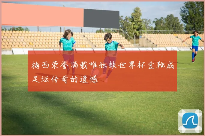梅西荣誉满载唯独缺世界杯金靴成足坛传奇的遗憾