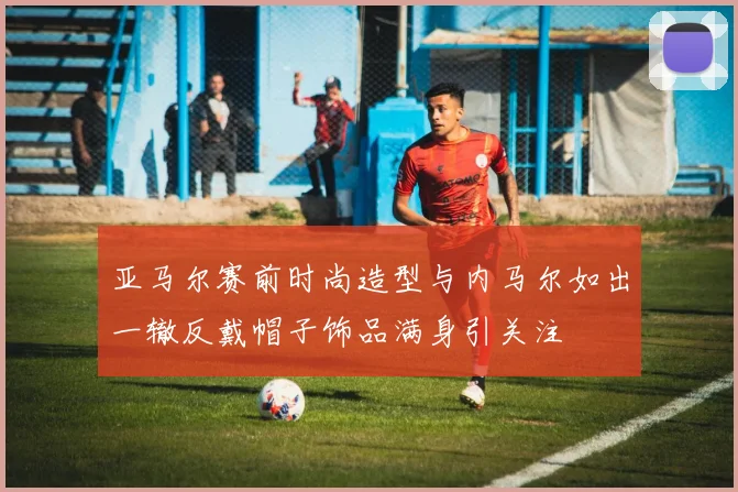 亚马尔赛前时尚造型与内马尔如出一辙反戴帽子饰品满身引关注