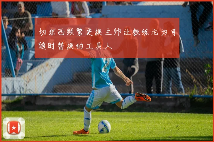 切尔西频繁更换主帅让教练沦为可随时替换的工具人