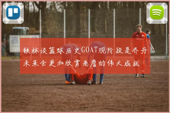铁林谈篮球历史GOAT现阶段是乔丹未来会更加欣赏老詹的伟大成就