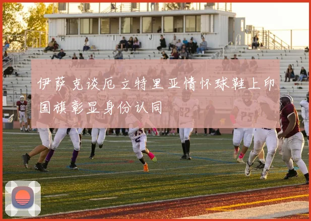 伊萨克谈厄立特里亚情怀球鞋上印国旗彰显身份认同