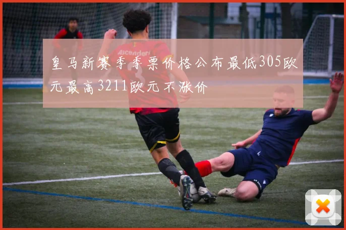 皇马新赛季季票价格公布最低305欧元最高3211欧元不涨价