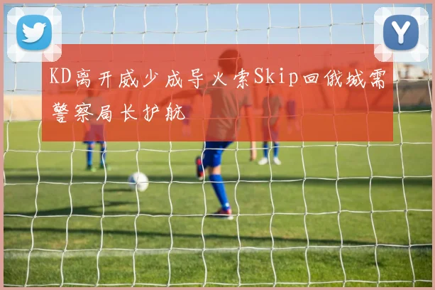 KD离开威少成导火索Skip回俄城需警察局长护航