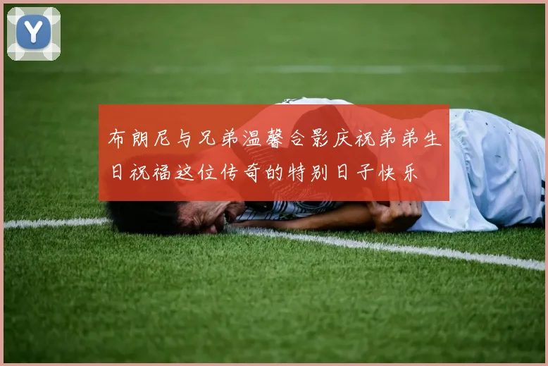 布朗尼与兄弟温馨合影庆祝弟弟生日祝福这位传奇的特别日子快乐