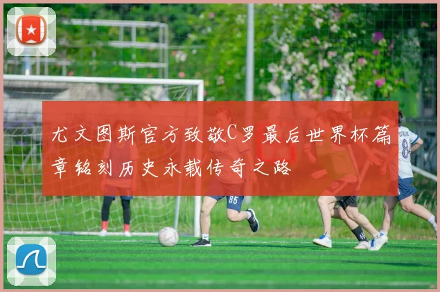 尤文图斯官方致敬C罗最后世界杯篇章铭刻历史永载传奇之路