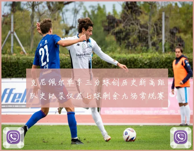 克尼佩尔单季三分球创历史新高距队史纪录仅差七球剩余九场常规赛
