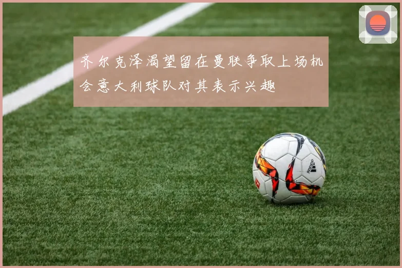 齐尔克泽渴望留在曼联争取上场机会意大利球队对其表示兴趣