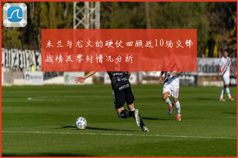 米兰与尤文的硬仗回顾近10场交锋战绩及零封情况分析