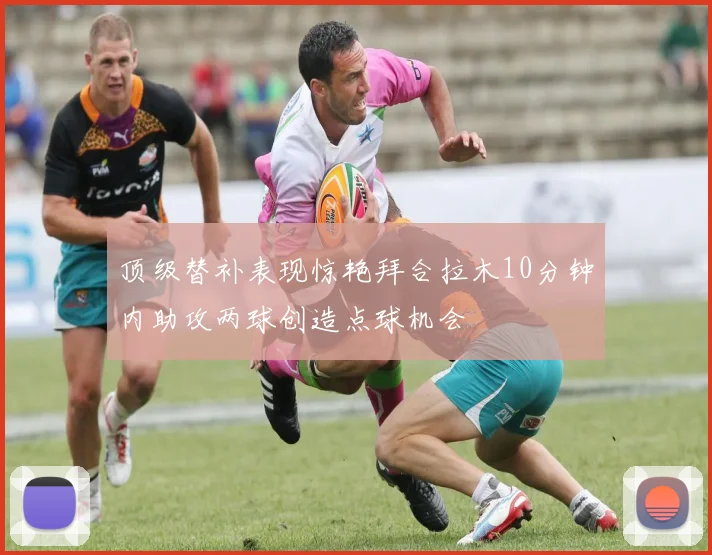 顶级替补表现惊艳拜合拉木10分钟内助攻两球创造点球机会