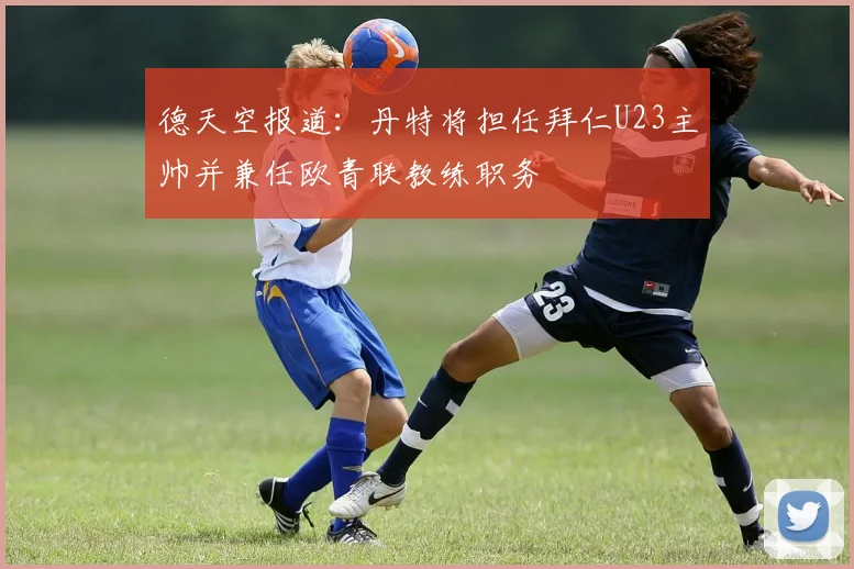德天空报道：丹特将担任拜仁U23主帅并兼任欧青联教练职务