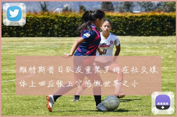 维特斯昔日队友重聚罗姆在社交媒体上回应张玉宁感慨世界之小